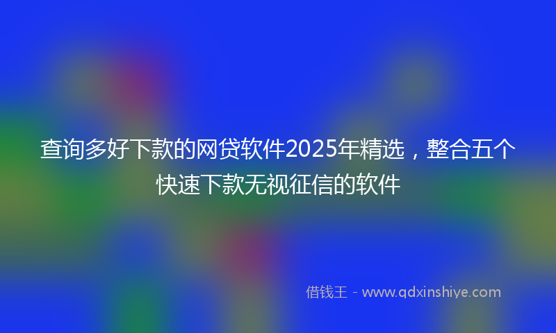 查询多好下款的网贷软件2025年精选，整合五个快速下款无视征信的软件