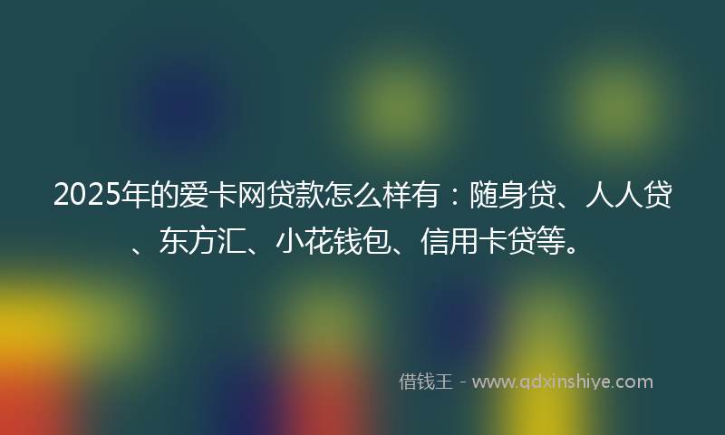 2025年的爱卡网贷款怎么样有：随身贷、人人贷、东方汇、小花钱包、信用卡贷等。