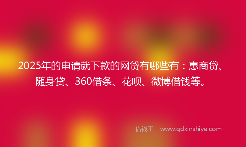 2025年的申请就下款的网贷有哪些有：惠商贷、随身贷、360借条、花呗、微博借钱等。