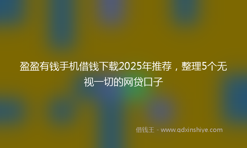 盈盈有钱手机借钱下载2025年推荐，整理5个无视一切的网贷口子