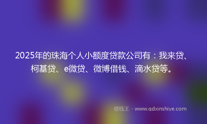 2025年的珠海个人小额度贷款公司有：我来贷、柯基贷、e微贷、微博借钱、滴水贷等。