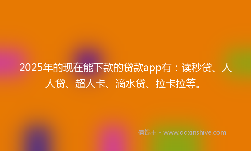 2025年的现在能下款的贷款app有：读秒贷、人人贷、超人卡、滴水贷、拉卡拉等。