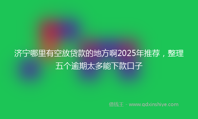 济宁哪里有空放贷款的地方啊2025年推荐，整理五个逾期太多能下款口子