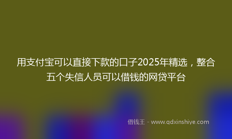 用支付宝可以直接下款的口子2025年精选，整合五个失信人员可以借钱的网贷平台