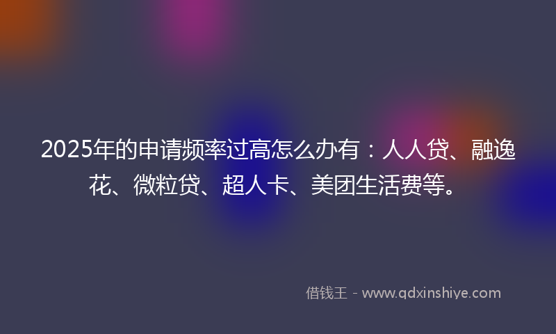 2025年的申请频率过高怎么办有：人人贷、融逸花、微粒贷、超人卡、美团生活费等。