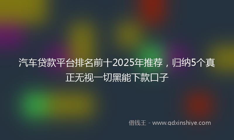 汽车贷款平台排名前十2025年推荐，归纳5个真正无视一切黑能下款口子