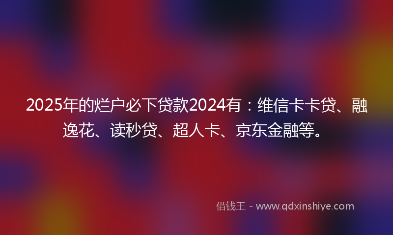 2025年的烂户必下贷款2024有：维信卡卡贷、融逸花、读秒贷、超人卡、京东金融等。