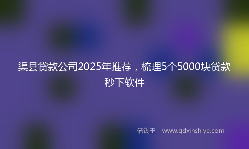 渠县贷款公司2025年推荐，梳理5个5000块贷款秒下软件