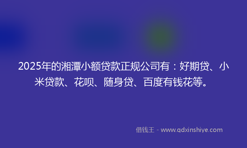 2025年的湘潭小额贷款正规公司有：好期贷、小米贷款、花呗、随身贷、百度有钱花等。