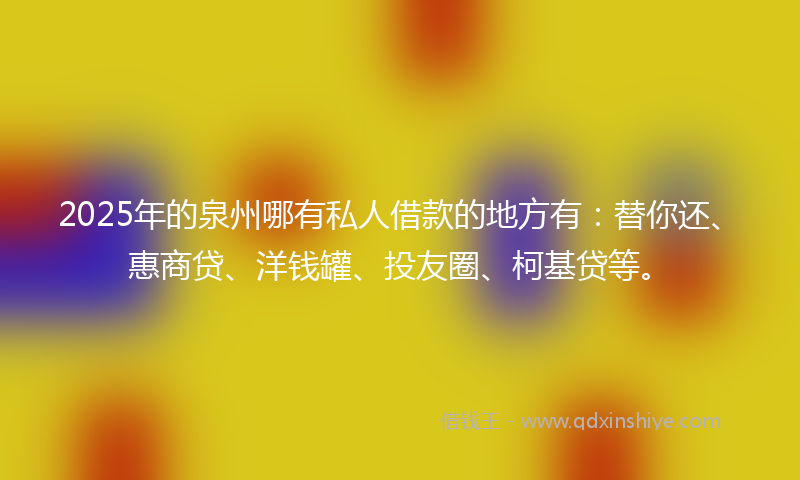 2025年的泉州哪有私人借款的地方有：替你还、惠商贷、洋钱罐、投友圈、柯基贷等。