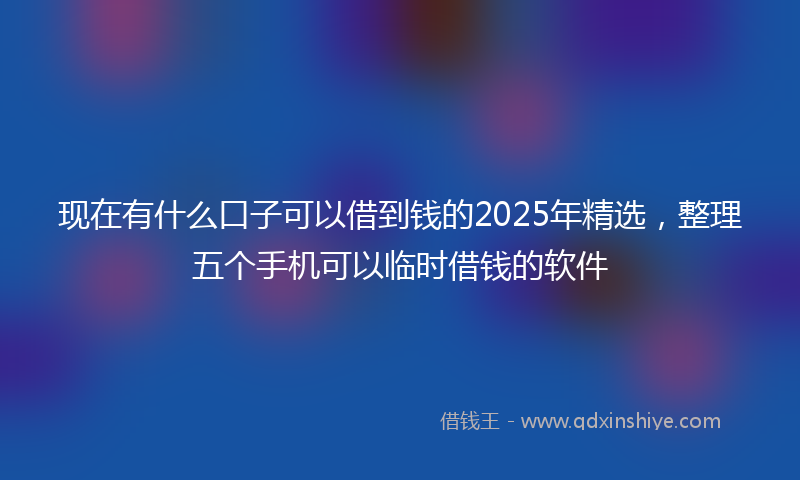 现在有什么口子可以借到钱的2025年精选，整理五个手机可以临时借钱的软件