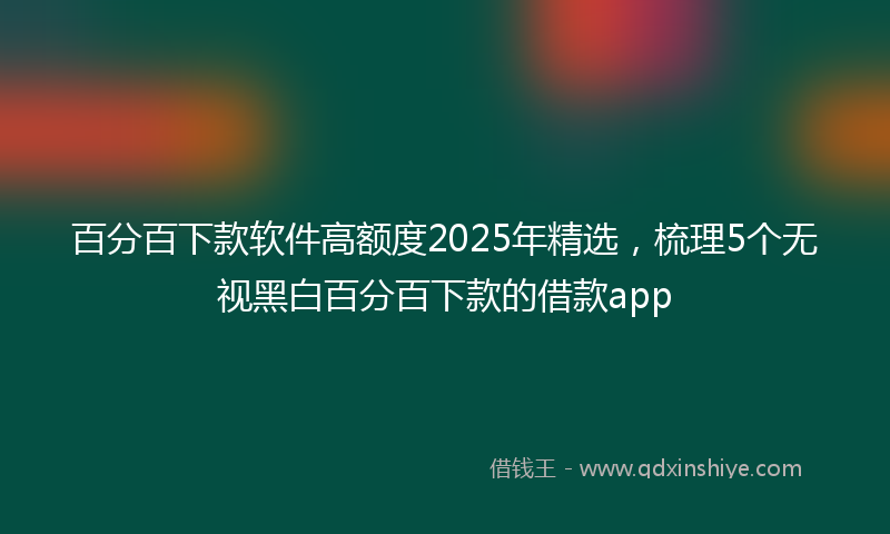 百分百下款软件高额度2025年精选，梳理5个无视黑白百分百下款的借款app