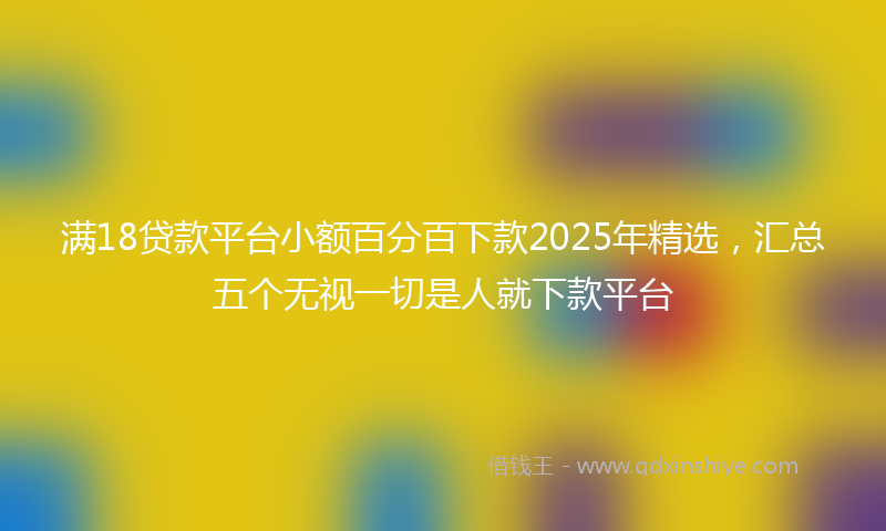 满18贷款平台小额百分百下款2025年精选，汇总五个无视一切是人就下款平台