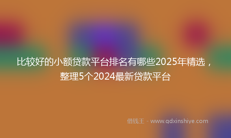 比较好的小额贷款平台排名有哪些2025年精选，整理5个2024最新贷款平台