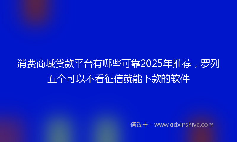 消费商城贷款平台有哪些可靠2025年推荐，罗列五个可以不看征信就能下款的软件