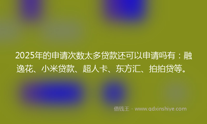 2025年的申请次数太多贷款还可以申请吗有：融逸花、小米贷款、超人卡、东方汇、拍拍贷等。