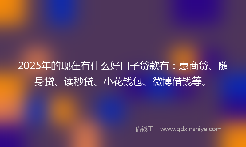 2025年的现在有什么好口子贷款有：惠商贷、随身贷、读秒贷、小花钱包、微博借钱等。