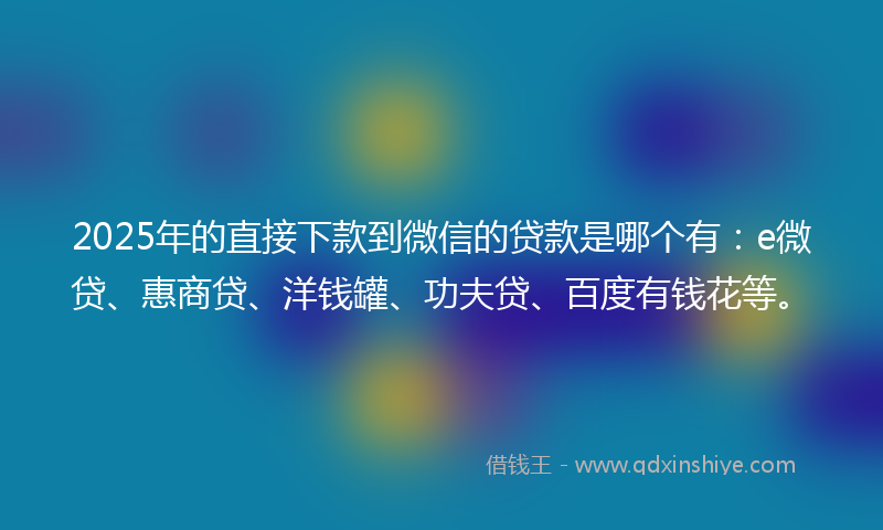 2025年的直接下款到微信的贷款是哪个有：e微贷、惠商贷、洋钱罐、功夫贷、百度有钱花等。