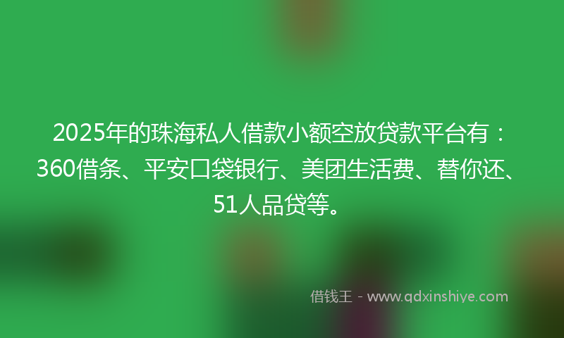 2025年的珠海私人借款小额空放贷款平台有：360借条、平安口袋银行、美团生活费、替你还、51人品贷等。