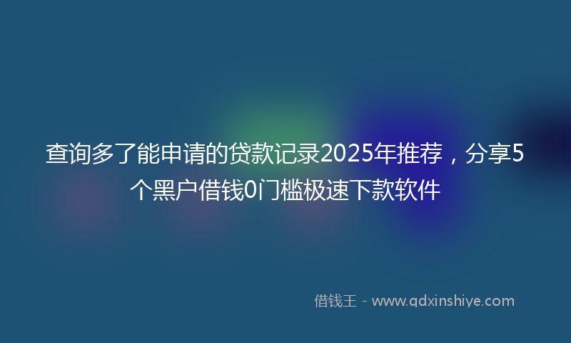 查询多了能申请的贷款记录2025年推荐，分享5个黑户借钱0门槛极速下款软件