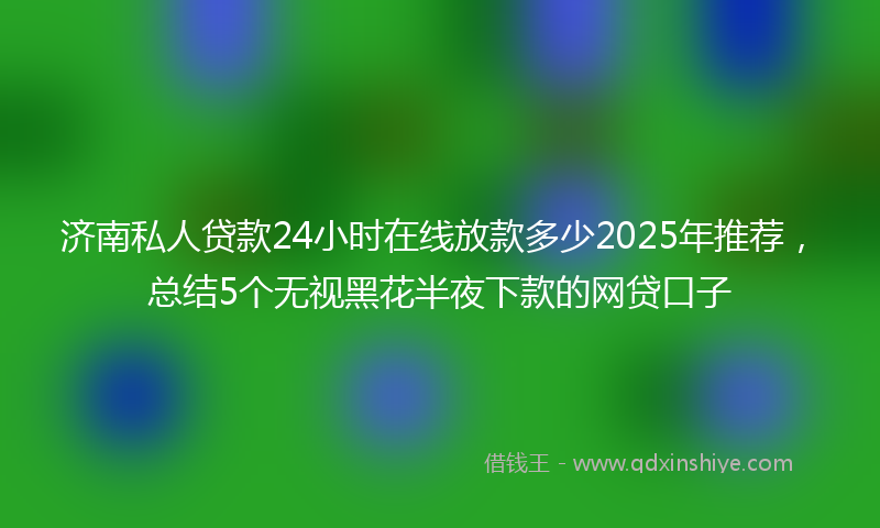 济南私人贷款24小时在线放款多少2025年推荐，总结5个无视黑花半夜下款的网贷口子