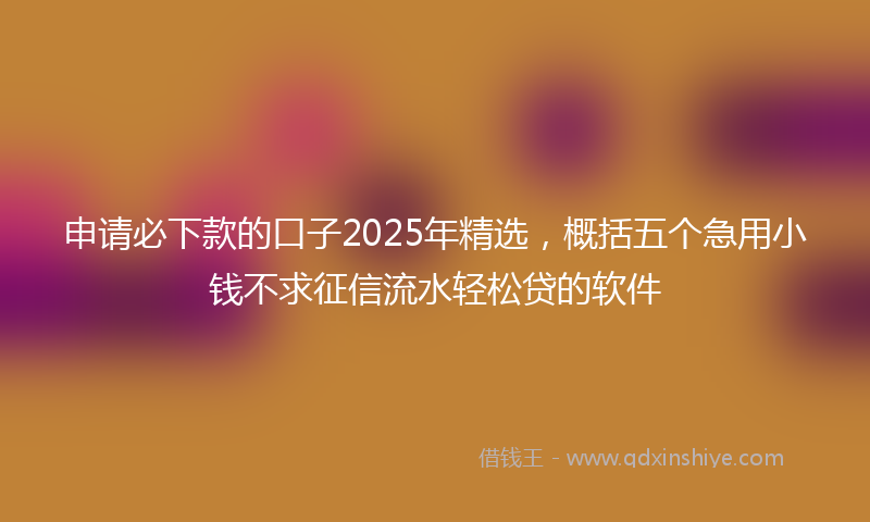 申请必下款的口子2025年精选，概括五个急用小钱不求征信流水轻松贷的软件