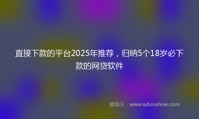 直接下款的平台2025年推荐，归纳5个18岁必下款的网贷软件