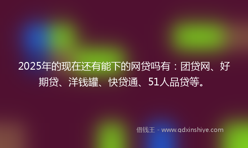 2025年的现在还有能下的网贷吗有：团贷网、好期贷、洋钱罐、快贷通、51人品贷等。