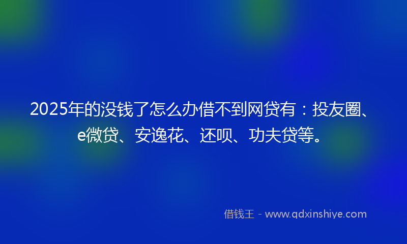 2025年的没钱了怎么办借不到网贷有：投友圈、e微贷、安逸花、还呗、功夫贷等。
