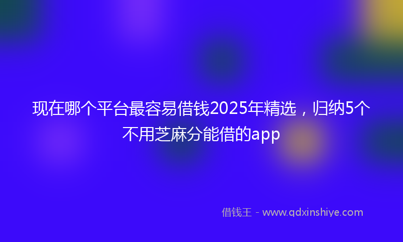 现在哪个平台最容易借钱2025年精选，归纳5个不用芝麻分能借的app