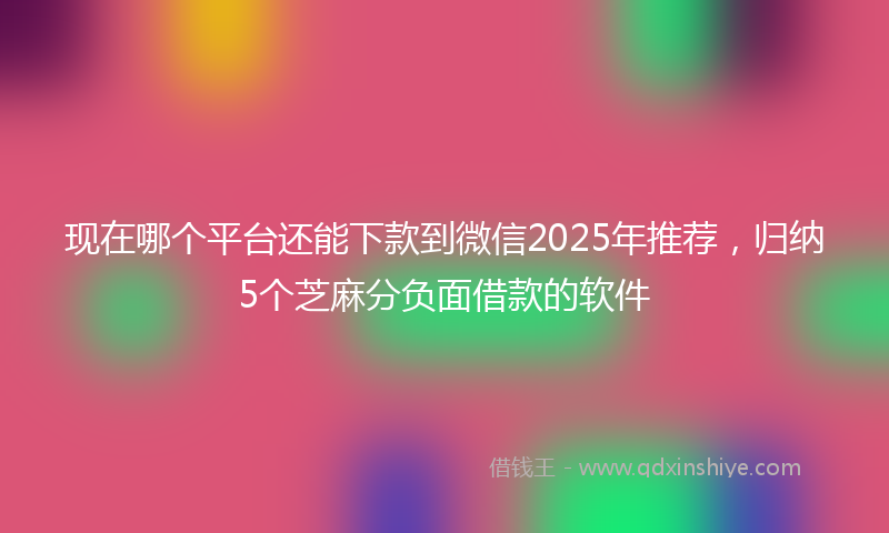 现在哪个平台还能下款到微信2025年推荐，归纳5个芝麻分负面借款的软件