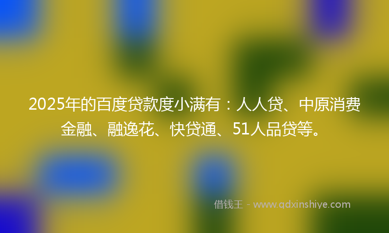 2025年的百度贷款度小满有：人人贷、中原消费金融、融逸花、快贷通、51人品贷等。