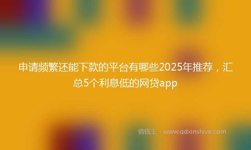 申请频繁还能下款的平台有哪些2025年推荐，汇总5个利息低的网贷app