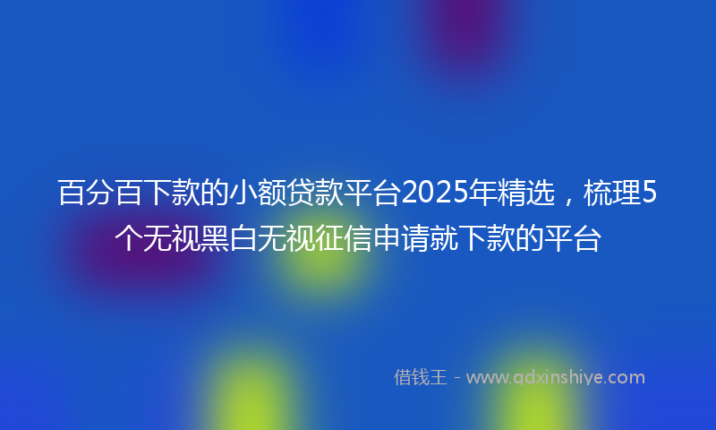 百分百下款的小额贷款平台2025年精选，梳理5个无视黑白无视征信申请就下款的平台