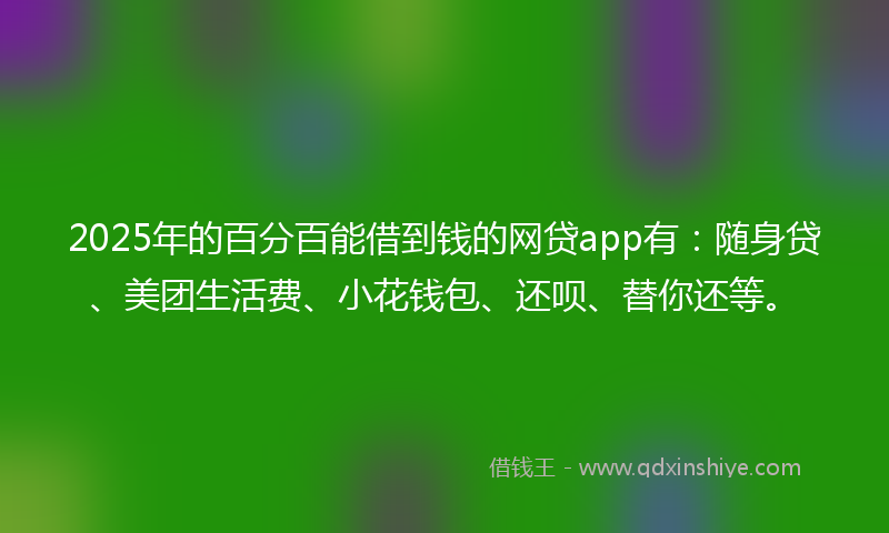 2025年的百分百能借到钱的网贷app有：随身贷、美团生活费、小花钱包、还呗、替你还等。