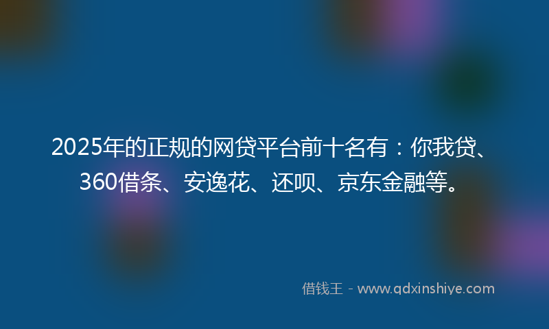 2025年的正规的网贷平台前十名有：你我贷、360借条、安逸花、还呗、京东金融等。