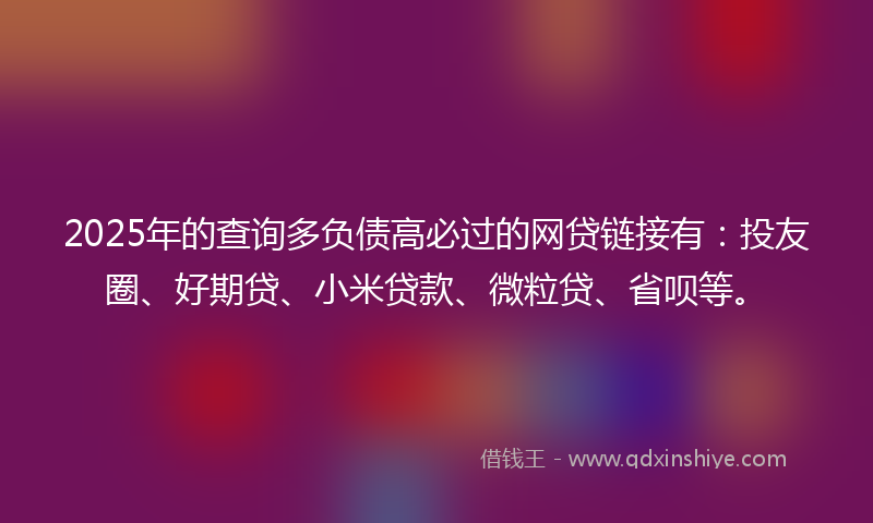 2025年的查询多负债高必过的网贷链接有：投友圈、好期贷、小米贷款、微粒贷、省呗等。