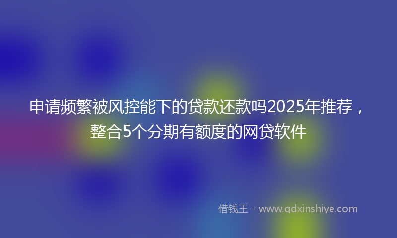 申请频繁被风控能下的贷款还款吗2025年推荐，整合5个分期有额度的网贷软件
