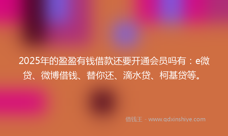 2025年的盈盈有钱借款还要开通会员吗有：e微贷、微博借钱、替你还、滴水贷、柯基贷等。