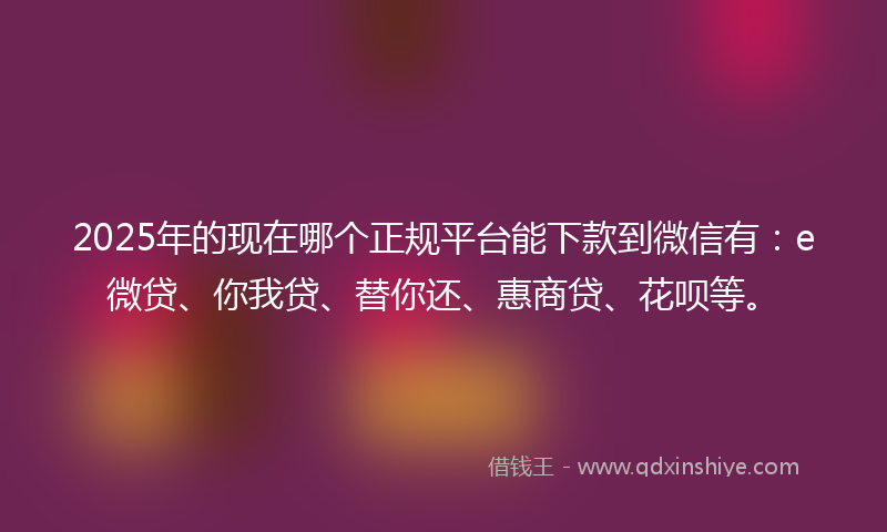 2025年的现在哪个正规平台能下款到微信有：e微贷、你我贷、替你还、惠商贷、花呗等。
