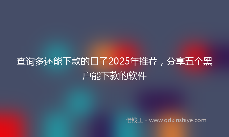 查询多还能下款的口子2025年推荐,分享五个黑户能下款的软件