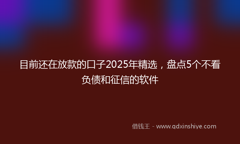 目前还在放款的口子2025年精选，盘点5个不看负债和征信的软件