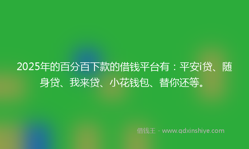 2025年的百分百下款的借钱平台有：平安i贷、随身贷、我来贷、小花钱包、替你还等。