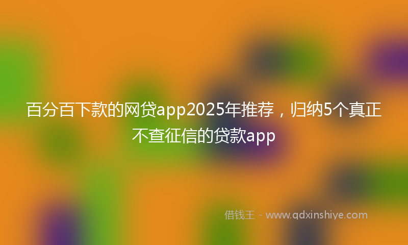 百分百下款的网贷app2025年推荐，归纳5个真正不查征信的贷款app