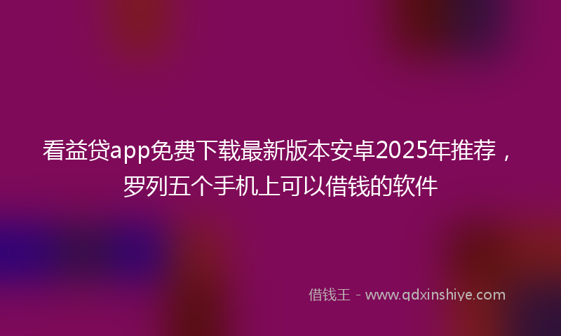 看益贷app免费下载最新版本安卓2025年推荐，罗列五个手机上可以借钱的软件