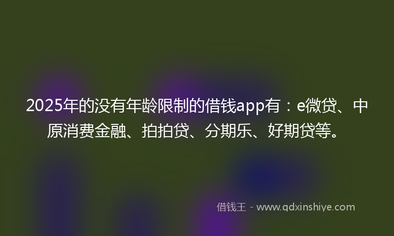 2025年的没有年龄限制的借钱app有：e微贷、中原消费金融、拍拍贷、分期乐、好期贷等。