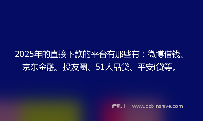 2025年的直接下款的平台有那些有：微博借钱、京东金融、投友圈、51人品贷、平安i贷等。