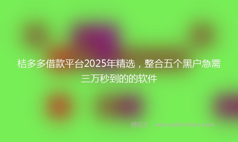桔多多借款平台2025年精选，整合五个黑户急需三万秒到的的软件