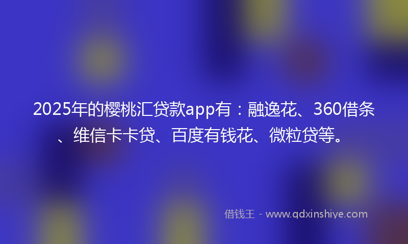 2025年的樱桃汇贷款app有：融逸花、360借条、维信卡卡贷、百度有钱花、微粒贷等。
