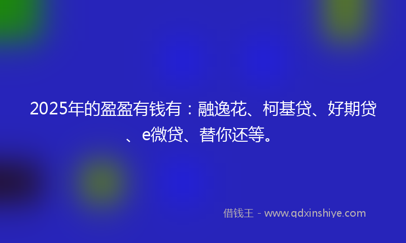 2025年的盈盈有钱有：融逸花、柯基贷、好期贷、e微贷、替你还等。